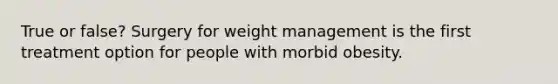 True or false? Surgery for weight management is the first treatment option for people with morbid obesity.