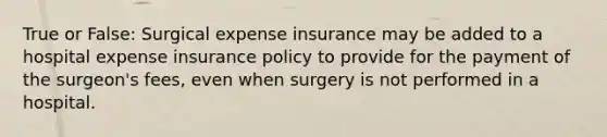 True or False: Surgical expense insurance may be added to a hospital expense insurance policy to provide for the payment of the surgeon's fees, even when surgery is not performed in a hospital.