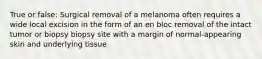 True or false: Surgical removal of a melanoma often requires a wide local excision in the form of an en bloc removal of the intact tumor or biopsy biopsy site with a margin of normal-appearing skin and underlying tissue