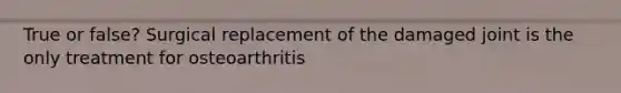 True or false? Surgical replacement of the damaged joint is the only treatment for osteoarthritis