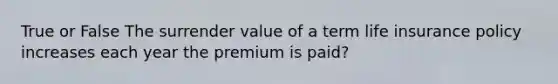 True or False The surrender value of a term life insurance policy increases each year the premium is paid?