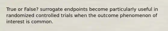 True or False? surrogate endpoints become particularly useful in randomized controlled trials when the outcome phenomenon of interest is common.