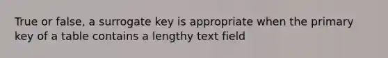 True or false, a surrogate key is appropriate when the primary key of a table contains a lengthy text field