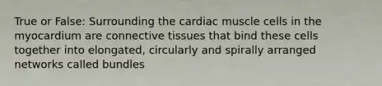 True or False: Surrounding the cardiac muscle cells in the myocardium are connective tissues that bind these cells together into elongated, circularly and spirally arranged networks called bundles