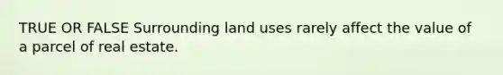 TRUE OR FALSE Surrounding land uses rarely affect the value of a parcel of real estate.