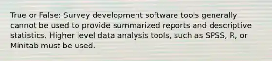 True or False: Survey development software tools generally cannot be used to provide summarized reports and descriptive statistics. Higher level data analysis tools, such as SPSS, R, or Minitab must be used.