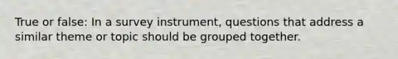 True or false: In a survey instrument, questions that address a similar theme or topic should be grouped together.