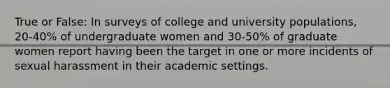 True or False: In surveys of college and university populations, 20-40% of undergraduate women and 30-50% of graduate women report having been the target in one or more incidents of sexual harassment in their academic settings.