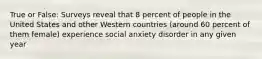 True or False: Surveys reveal that 8 percent of people in the United States and other Western countries (around 60 percent of them female) experience social anxiety disorder in any given year