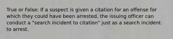 True or False: If a suspect is given a citation for an offense for which they could have been arrested, the issuing officer can conduct a "search incident to citation" just as a search incident to arrest.