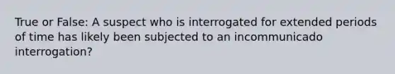 True or False: A suspect who is interrogated for extended periods of time has likely been subjected to an incommunicado interrogation?