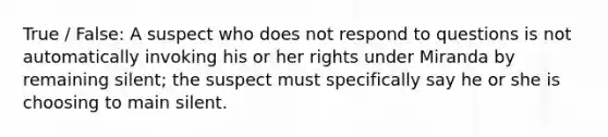 True / False: A suspect who does not respond to questions is not automatically invoking his or her rights under Miranda by remaining silent; the suspect must specifically say he or she is choosing to main silent.