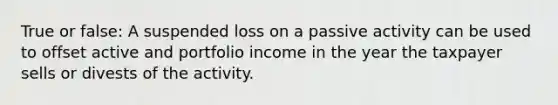 True or false: A suspended loss on a passive activity can be used to offset active and portfolio income in the year the taxpayer sells or divests of the activity.