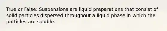 True or False: Suspensions are liquid preparations that consist of solid particles dispersed throughout a liquid phase in which the particles are soluble.