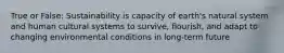 True or False: Sustainability is capacity of earth's natural system and human cultural systems to survive, flourish, and adapt to changing environmental conditions in long-term future