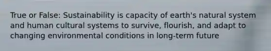 True or False: Sustainability is capacity of earth's natural system and human cultural systems to survive, flourish, and adapt to changing environmental conditions in long-term future