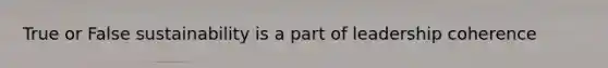 True or False sustainability is a part of leadership coherence