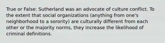 True or False: Sutherland was an advocate of culture conflict. To the extent that social organizations (anything from one's neighborhood to a sorority) are culturally different from each other or the majority norms, they increase the likelihood of criminal definitions.