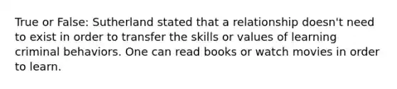 True or False: Sutherland stated that a relationship doesn't need to exist in order to transfer the skills or values of learning criminal behaviors. One can read books or watch movies in order to learn.