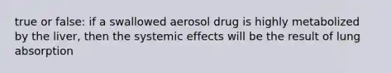 true or false: if a swallowed aerosol drug is highly metabolized by the liver, then the systemic effects will be the result of lung absorption