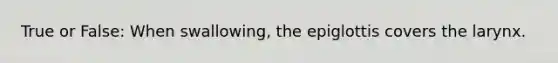 True or False: When swallowing, the epiglottis covers the larynx.