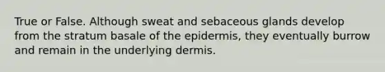 True or False. Although sweat and sebaceous glands develop from the stratum basale of <a href='https://www.questionai.com/knowledge/kBFgQMpq6s-the-epidermis' class='anchor-knowledge'>the epidermis</a>, they eventually burrow and remain in the underlying dermis.