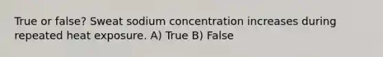 True or false? Sweat sodium concentration increases during repeated heat exposure. A) True B) False