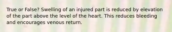 True or False? Swelling of an injured part is reduced by elevation of the part above the level of the heart. This reduces bleeding and encourages venous return.