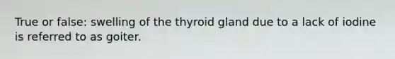 True or false: swelling of the thyroid gland due to a lack of iodine is referred to as goiter.