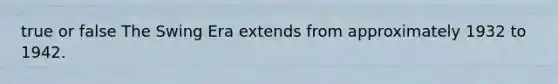 true or false The Swing Era extends from approximately 1932 to 1942.