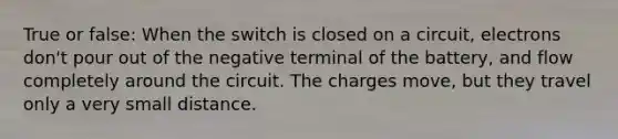 True or false: When the switch is closed on a circuit, electrons don't pour out of the negative terminal of the battery, and flow completely around the circuit. The charges move, but they travel only a very small distance.