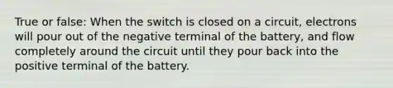 True or false: When the switch is closed on a circuit, electrons will pour out of the negative terminal of the battery, and flow completely around the circuit until they pour back into the positive terminal of the battery.