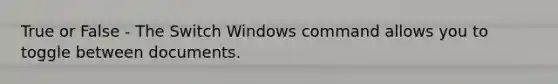 True or False - The Switch Windows command allows you to toggle between documents.