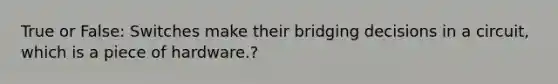 True or False: Switches make their bridging decisions in a circuit, which is a piece of hardware.?