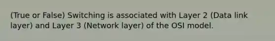 (True or False) Switching is associated with Layer 2 (Data link layer) and Layer 3 (Network layer) of the OSI model.