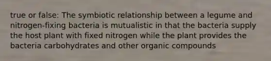 true or false: The symbiotic relationship between a legume and nitrogen-fixing bacteria is mutualistic in that the bacteria supply the host plant with fixed nitrogen while the plant provides the bacteria carbohydrates and other organic compounds