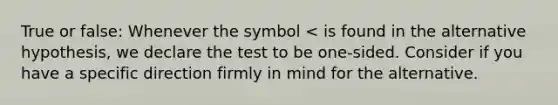 True or false: Whenever the symbol < is found in the alternative hypothesis, we declare the test to be one-sided. Consider if you have a specific direction firmly in mind for the alternative.