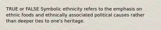 TRUE or FALSE Symbolic ethnicity refers to the emphasis on ethnic foods and ethnically associated political causes rather than deeper ties to one's heritage.