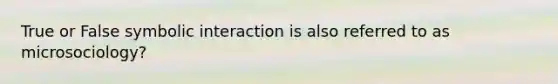 True or False symbolic interaction is also referred to as microsociology?