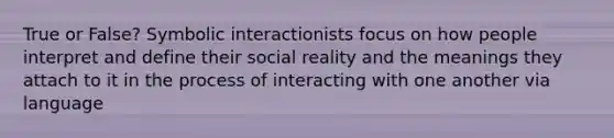 True or False? Symbolic interactionists focus on how people interpret and define their social reality and the meanings they attach to it in the process of interacting with one another via language