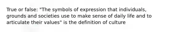 True or false: "The symbols of expression that individuals, grounds and societies use to make sense of daily life and to articulate their values" is the definition of culture