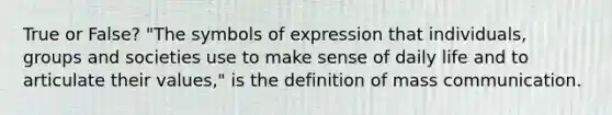 True or False? "The symbols of expression that individuals, groups and societies use to make sense of daily life and to articulate their values," is the definition of mass communication.