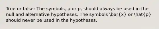 True or false: The symbols, µ or p, should always be used in the null and alternative hypotheses. The symbols bar(x) or hat(p) should never be used in the hypotheses.