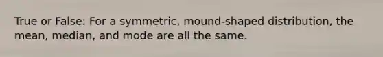 True or False: For a symmetric, mound-shaped distribution, the mean, median, and mode are all the same.