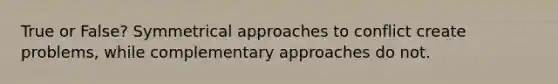 True or False? Symmetrical approaches to conflict create problems, while complementary approaches do not.