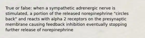 True or false: when a sympathetic adrenergic nerve is stimulated, a portion of the released norepinephrine "circles back" and reacts with alpha 2 receptors on the presynaptic membrane causing feedback inhibition eventually stopping further release of norepinephrine