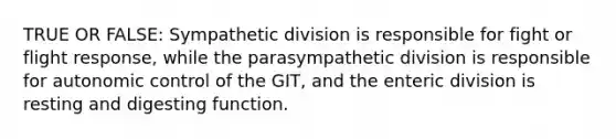 TRUE OR FALSE: Sympathetic division is responsible for fight or flight response, while the parasympathetic division is responsible for autonomic control of the GIT, and the enteric division is resting and digesting function.