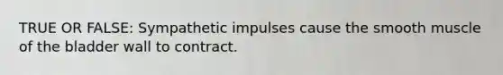 TRUE OR FALSE: Sympathetic impulses cause the smooth muscle of the bladder wall to contract.