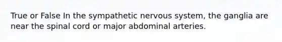 True or False In the sympathetic nervous system, the ganglia are near the spinal cord or major abdominal arteries.