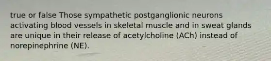 true or false Those sympathetic postganglionic neurons activating blood vessels in skeletal muscle and in sweat glands are unique in their release of acetylcholine (ACh) instead of norepinephrine (NE).